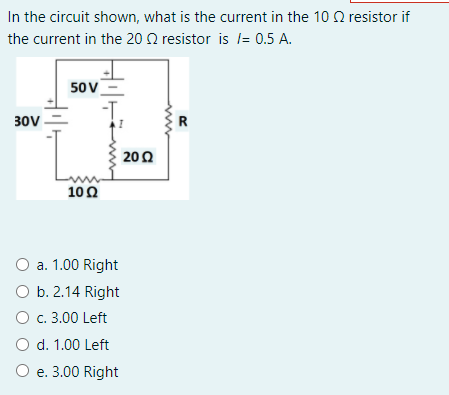 In the circuit shown, what is the current in the 10 Q resistor if
the current in the 20 N resistor is l= 0.5 A.
50v
30V
R
200
10Ω
O a. 1.00 Right
O b. 2.14 Right
O c. 3.00 Left
O d. 1.00 Left
O e. 3.00 Right
