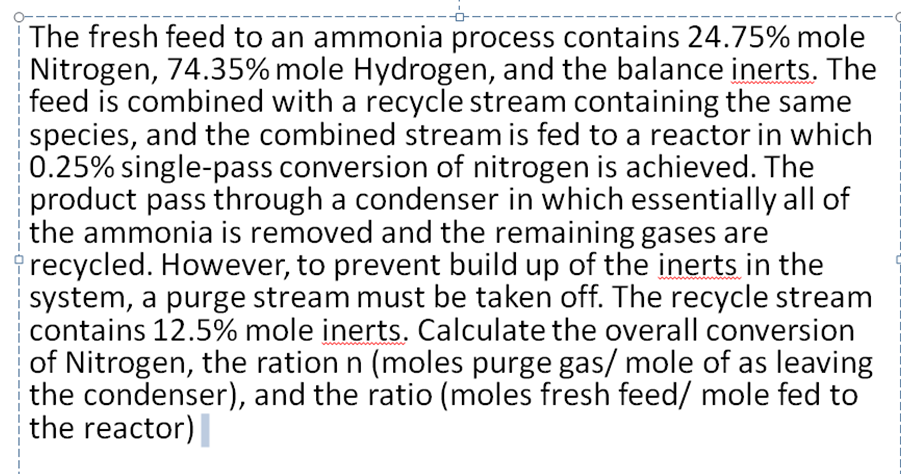 The fresh feed to an ammonia process contains 24.75% mole
Nitrogen, 74.35% mole Hydrogen, and the balance inerts. The
feed is combined with a recycle stream containing the same
species, and the combined stream is fed to a reactor in which
0.25% single-pass conversion of nitrogen is achieved. The
product pass through a condenser in which essentially all of
the ammonia is removed and the remaining gases are
recycled. However, to prevent build up of the inerts in the
system, a purge stream must be taken off. The recycle stream
contains 12.5% mole inerts. Calculate the overall conversion
of Nitrogen, the ration n (moles purge gas/ mole of as leaving
the condenser), and the ratio (moles fresh feed/ mole fed to
the reactor)