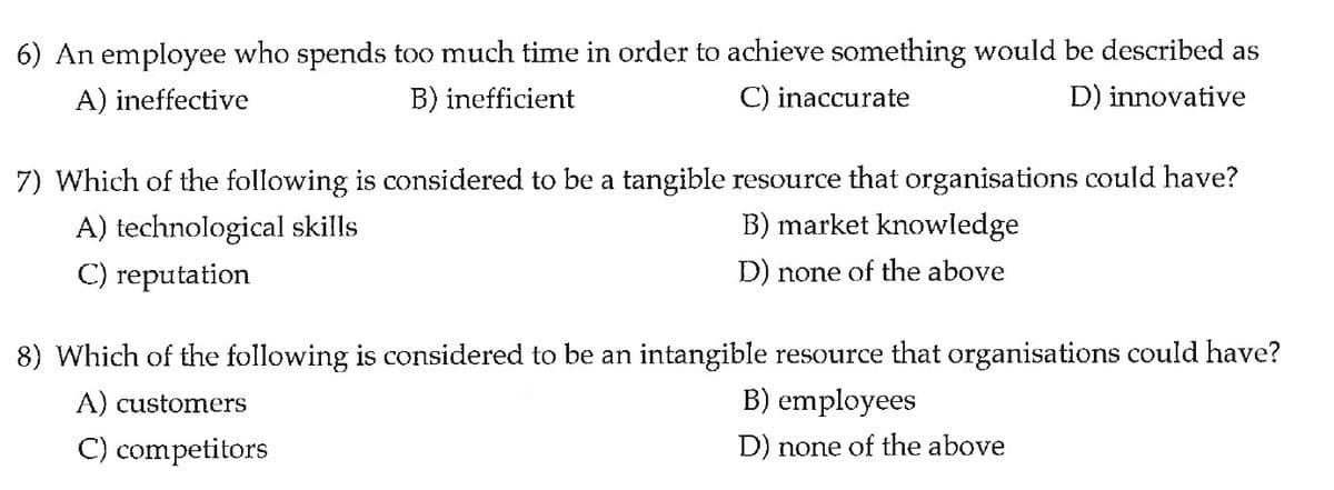 6) An employee who spends too much time in order to achieve something would be described as
SO
A) ineffective
B) inefficient
C) inaccurate
D) innovative
7) Which of the following is considered to be a tangible resource that organisations could have?
A) technological skills
B) market knowledge
C) reputation
D) none of the above
8) Which of the following is considered to be an intangible resource that organisations could have?
A) customers
B) employees
C) competitors
D) none of the above

