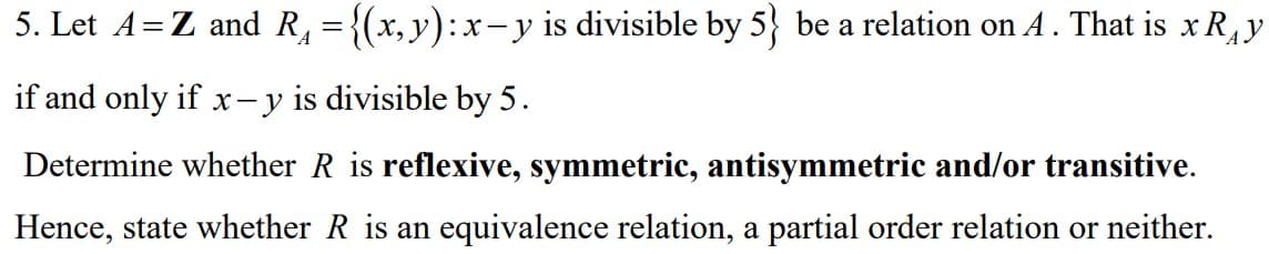 5. Let A=Z and R, ={(x,y):x-y is divisible by 5} be a relation on A . That is x R,y
А
if and only if x- y is divisible by 5.
Determine whether R is reflexive, symmetric, antisymmetric and/or transitive.
Hence, state whether R is an equivalence relation, a partial order relation or neither.

