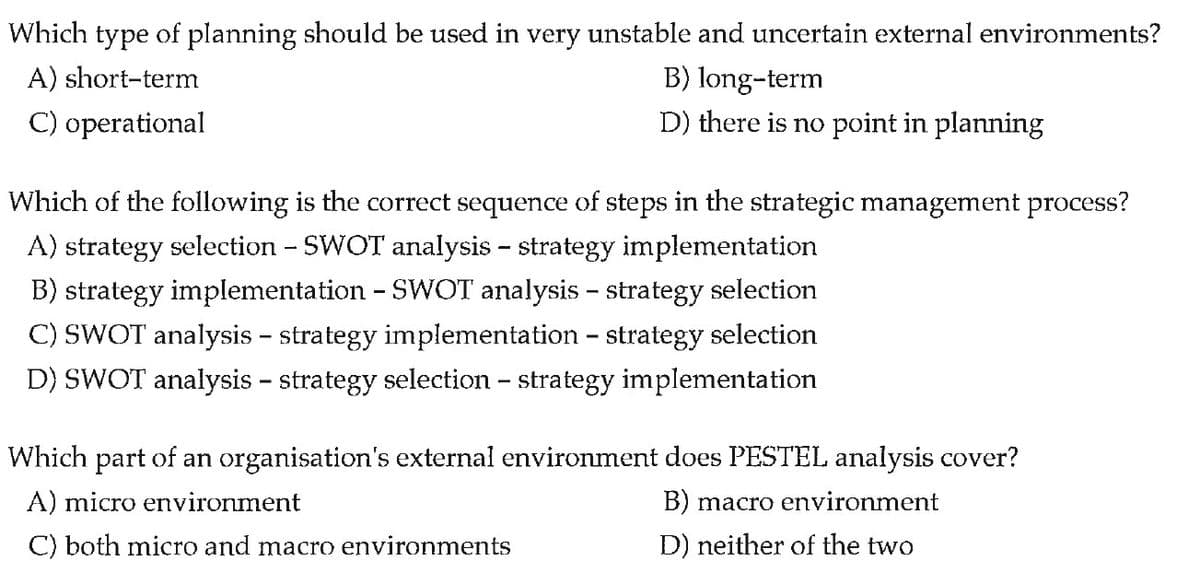 Which type of planning should be used in very unstable and uncertain external environments?
A) short-term
B) long-term
D) there is no point in planning
C) operational
Which of the following is the correct sequence of steps in the strategic management process?
A) strategy selection - SWOT analysis - strategy implementation
B) strategy implementation - SWOT analysis - strategy selection
C) SWOT analysis - strategy implementation - strategy selection
D) SWOT analysis – strategy selection - strategy implementation
Which part of an organisation's external environment does PESTEL analysis cover?
A) micro environment
B) macro environment
C) both micro and macro environments
D) neither of the two
