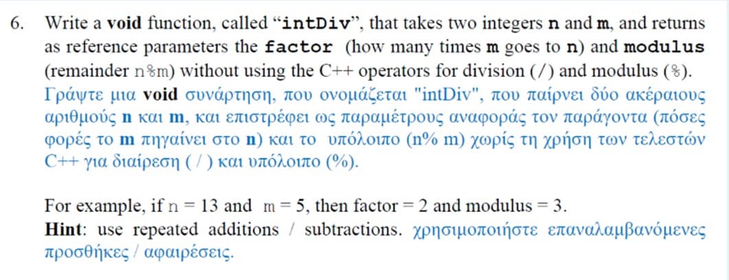 6. Write a void function, called "intDiv", that takes two integers n and m, and returns
as reference parameters the factor (how many times m goes to n) and modulus
(remainder n%m) without using the C++ operators for division (/) and modulus (8).
Γράψτε μια void συνάρτη η, που ονομάζεται "intDiv", που παίρνει δύο ακέραιους
αριθμούς η και m , και επιστρέφει ως παραμέτρους αναφοράς τον παράγοντα (πόσες
φορές το m πηγαίνει στο n) και το υπόλοιπο (n% m ) χωρίς τη χρήση των τελεστν
C++ για διαίρεση ( /) και υπόλοιπο (%).
For example, if n = 13 and m= 5, then factor = 2 and modulus = 3.
Hint: use repeated additions / subtractions. χρησιμοποιή στε επαναλαμβανό μενες
προσθήκες / αφαιρέσεις .
