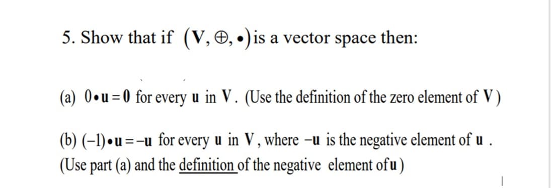 5. Show that if (V, O, •)is a vector space
then:
(a) 0•u=0 for every u in V. (Use the definition of the zero element of V )
(b) (–1) • u =-u for every u in V , where –u is the negative element of u .
(Use part (a) and the definition of the negative element ofu)
