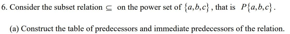 6. Consider the subset relation C on the power set of {a,b,c} , that is P{a,b,c}.
(a) Construct the table of predecessors and immediate predecessors of the relation.
