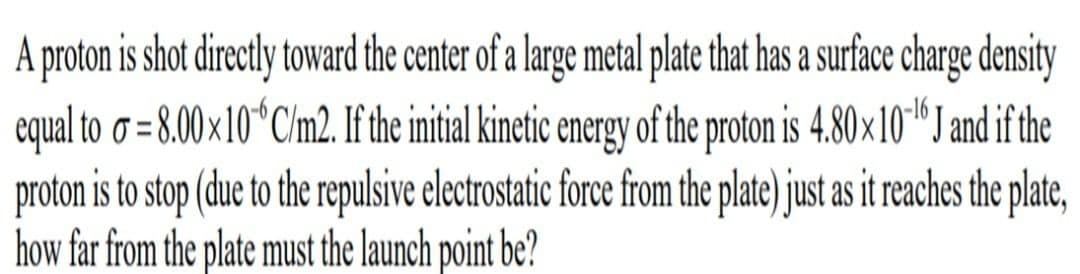 A proton is shot directly toward the center of a large metal plate that has a surface charge density
equal to o = 8.00 ×10°C/m2. If the initial kinetic energy of the proton is 4.80×10*™"J and if the
proton is to stop (due to the repulsive electrostatic force from the plate) just as it reaches the plate,
how far from the plate must the launch point be?
