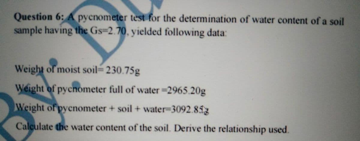 Question 6: A pycnometer test for the determination of water content of a soil
sample having the Gs=2.70, yielded following data:
Weight of moist soil 230.75g
Weight of pycnometer full of water =2965.20g
Weight of pycnometer + soil + water=3092.81g
Calculate the water content of the soil. Derive the relationship used.
