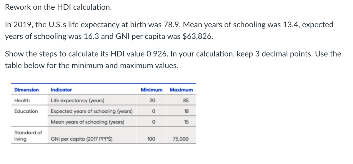 Rework on the HDI calculation.
In 2019, the U.S!'s life expectancy at birth was 78.9, Mean years of schooling was 13.4, expected
years of schooling was 16.3 and GNI per capita was $63,826.
Show the steps to calculate its HDI value 0.926. In your calculation, keep 3 decimal points. Use the
table below for the minimum and maximum values.
Dimension
Health
Education
Standard of
living
Indicator
Life expectancy (years)
Expected years of schooling (years)
Mean years of schooling (years)
GNI per capita (2017 PPP$)
Minimum Maximum
20
85
0
18
0
15
100
75,000