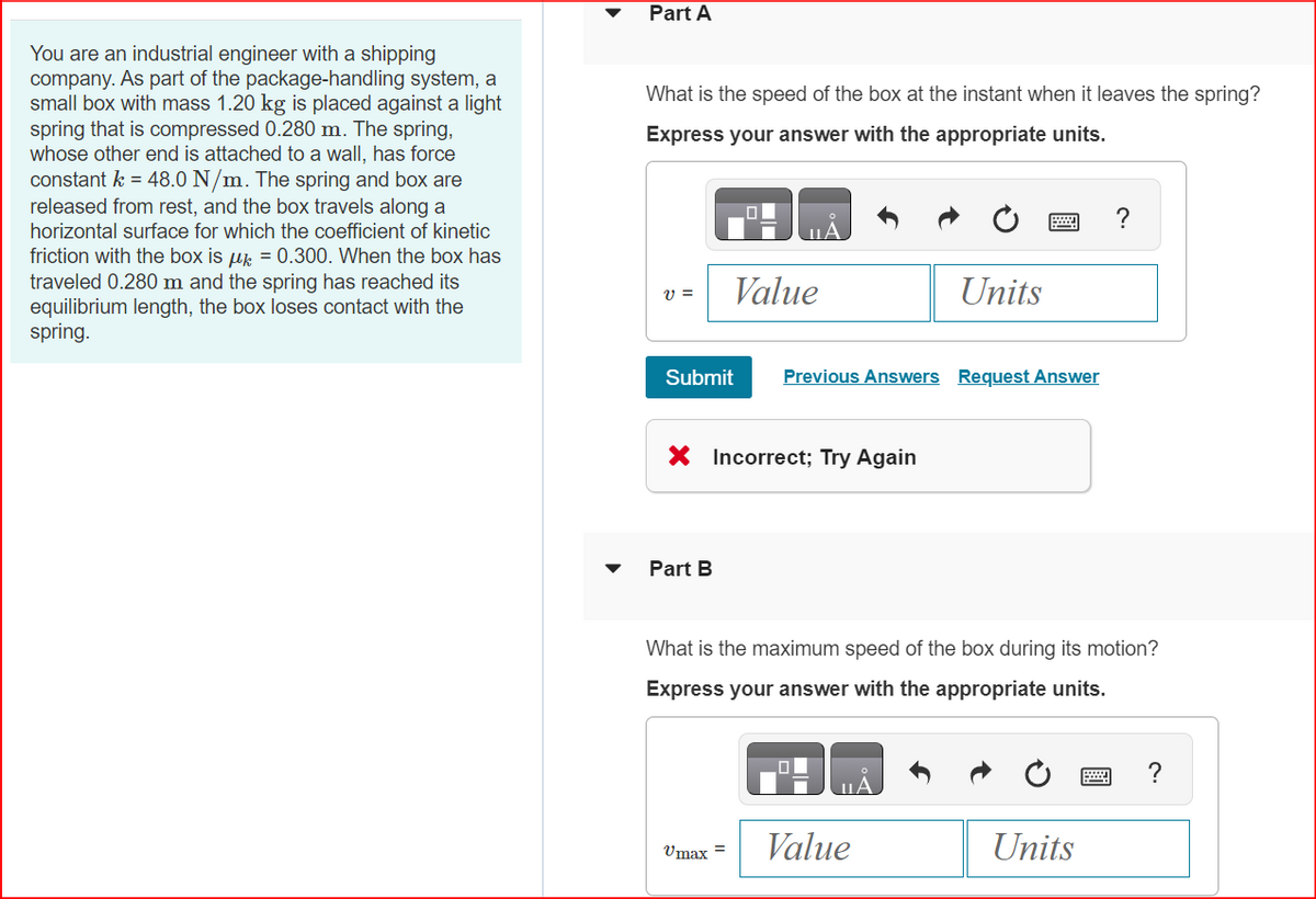 You are an industrial engineer with a shipping
company. As part of the package-handling system, a
small box with mass 1.20 kg is placed against a light
spring that is compressed 0.280 m. The spring,
whose other end is attached to a wall, has force
constant k = 48.0 N/m. The spring and box are
released from rest, and the box travels along a
horizontal surface for which the coefficient of kinetic
friction with the box is μ = 0.300. When the box has
traveled 0.280 m and the spring has reached its
equilibrium length, the box loses contact with the
spring.
Part A
What is the speed of the box at the instant when it leaves the spring?
Express your answer with the appropriate units.
V =
Submit
Value
Part B
X Incorrect; Try Again
Umax =
Previous Answers Request Answer
Units
What is the maximum speed of the box during its motion?
Express your answer with the appropriate units.
Value
?
Units
?