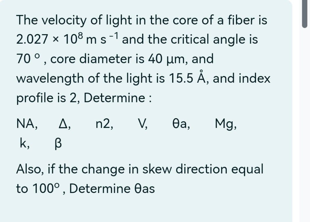 The velocity of light in the core of a fiber is
2.027 x 108 m s -1 and the critical angle is
70°, core diameter is 40 µm, and
wavelength of the light is 15.5 Å, and index
profile is 2, Determine :
n2, V, ea, Mg,
NA, Δ,
k, В
Also, if the change in skew direction equal
to 100°, Determine eas