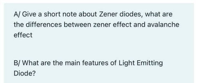 A/ Give a short note about Zener diodes, what are
the differences between zener effect and avalanche
effect
B/ What are the main features of Light Emitting
Diode?
