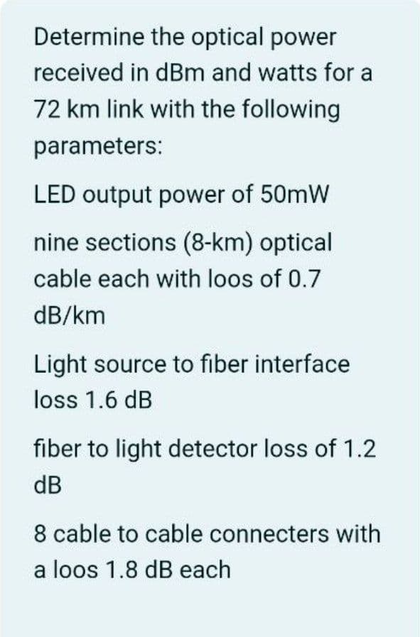Determine the optical power
received in dBm and watts for a
72 km link with the following
parameters:
LED output power of 50mW
nine sections (8-km) optical
cable each with loos of 0.7
dB/km
Light source to fiber interface
loss 1.6 dB
fiber to light detector loss of 1.2
dB
8 cable to cable connecters with
a loos 1.8 dB each