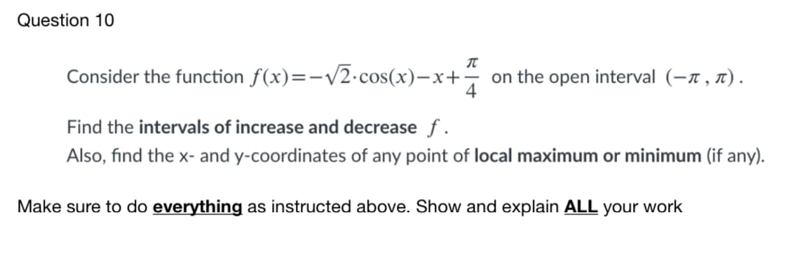 Question 10
Consider the function f(x)=-/2•cos(x)-x+
on the open interval (-n , n).
4
Find the intervals of increase and decrease f .
Also, find the x- and y-coordinates of any point of local maximum or minimum (if any).
Make sure to do everything as instructed above. Show and explain ALL your work

