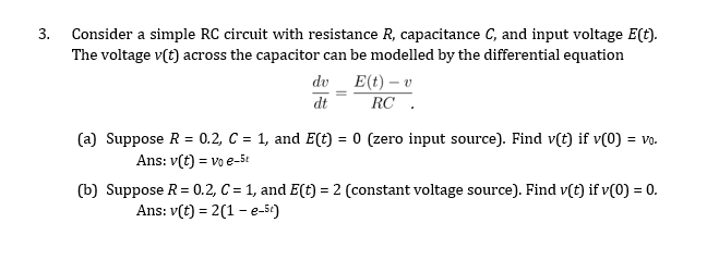 3. Consider a simple RC circuit with resistance R, capacitance C, and input voltage E(t).
The voltage v(t) across the capacitor can be modelled by the differential equation
E(t) – v
RC .
dv
dt
(a) Suppose R = 0.2, C = 1, and E(t) = 0 (zero input source). Find v(t) if v(0) = vo.
Ans: v(t) = vo e-5t
(b) Suppose R= 0.2, C = 1, and E(t) = 2 (constant voltage source). Find v(t) if v(0) = 0.
Ans: v(t) = 2(1 – e-5€)
%3D
