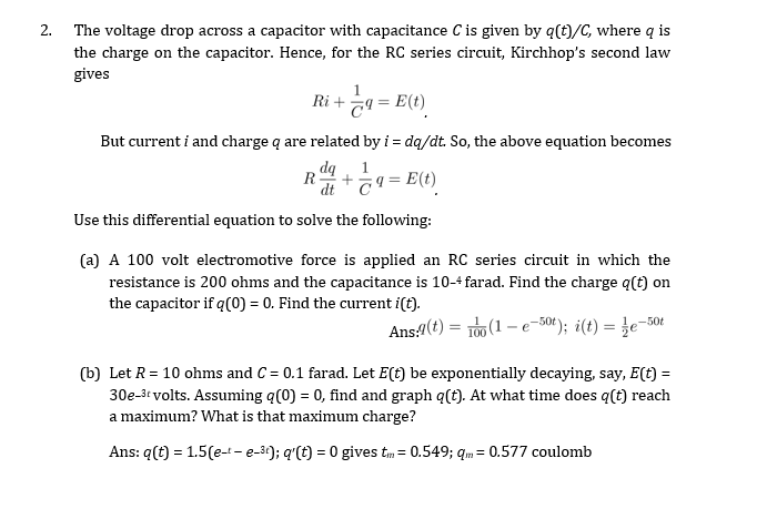 2. The voltage drop across a capacitor with capacitance C is given by q(t)/C, where q is
the charge on the capacitor. Hence, for the RC series circuit, Kirchhop's second law
gives
Ri +
a = E(t)
But current i and charge q are related by i = dq/dt. So, the above equation becomes
1
dt
T9 = E(t)
Use this differential equation to solve the following:
(a) A 100 volt electromotive force is applied an RC series circuit in which the
resistance is 200 ohms and the capacitance is 10-4 farad. Find the charge q(t) on
the capacitor if q(0) = 0. Find the current i(t).
Ans(t) = rOu (1 – e-50(); i(t) = }e=50t
100
(b) Let R = 10 ohms and C = 0.1 farad. Let E(t) be exponentially decaying, say, E(t) =
30e-3t volts. Assuming q(0) = 0, find and graph q(t). At what time does q(t) reach
a maximum? What is that maximum charge?
Ans: q(t) = 1.5(e-t-e-3); q'(t) = 0 gives tm = 0.549; qm = 0.577 coulomb
