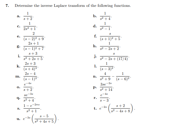 7.
Determine the inverse Laplace transform of the following functions.
1
1.
b.
s2 +4
a.
s+2
1
1
d.
c.
2s2 +1
2
f.
(s +1)2 +5
1
е.
(s – 2)2 + 9*
2s +1
g.
(s – 1)2 + 7°
h.
s2 – 2s +2"
s+3
i.
s2 + 2s + 5
j.
s2 – 2s + (17/4)
2s + 3
k.
(s+ 4)3*
2s - 4
1.
1.
(s – 3)2
4
1
m.
(s – 1)2
n.
s2 +9
6)2
IS-
e-4s
0.
s+2
-2s
3se
P.
s2 + 14
-3s
se
-4s
e
q.
s2
r.
+4
3
-2a
1-
s+2
-2s
t. e
s.
s2 +1
g2 – 4s + 8
s-5
u. e-3s
s2 + 4s + 5
