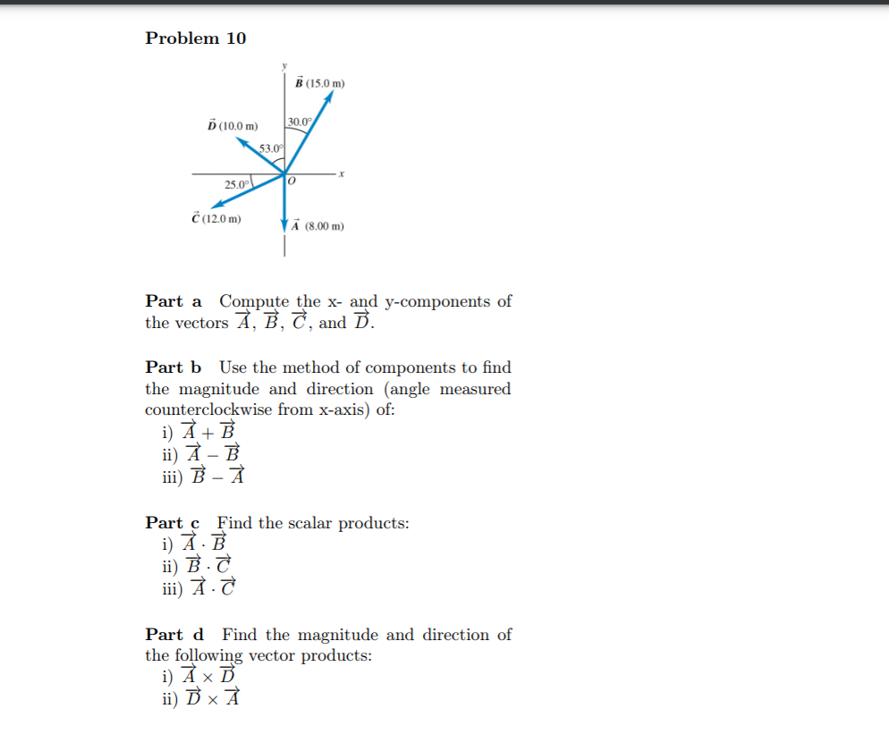 Problem 10
B (15.0 m)
Ď (10.0 m)
30.0°
53.0
25.00
Č (12.0 m)
Ä (8.00 m)
Part a Compute the x- and y-components of
the vectors Ả, B, C, and B.
Part b Use the method of components to find
the magnitude and direction (angle measured
counterclockwise from x-axis) of:
i) A + B
ii) À – B
iii) B – À
Part c Find the scalar products:
i) Α.Ε
ii) B -T
iii) À.T
Part d Find the magnitude and direction of
the following vector products:
i) A × B
ii) D x À
