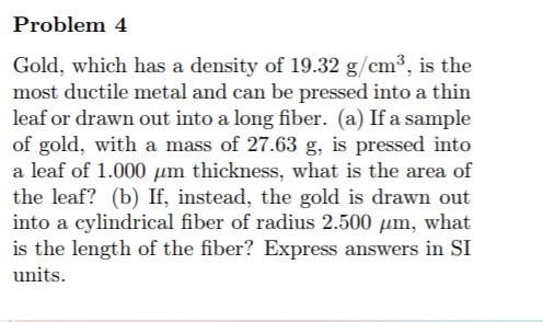 Problem 4
Gold, which has a density of 19.32 g/cm³, is the
most ductile metal and can be pressed into a thin
leaf or drawn out into a long fiber. (a) If a sample
of gold, with a mass of 27.63 g, is pressed into
a leaf of 1.000 µm thickness, what is the area of
the leaf? (b) If, instead, the gold is drawn out
into a cylindrical fiber of radius 2.500 µm, what
is the length of the fiber? Express answers in SI
units.
