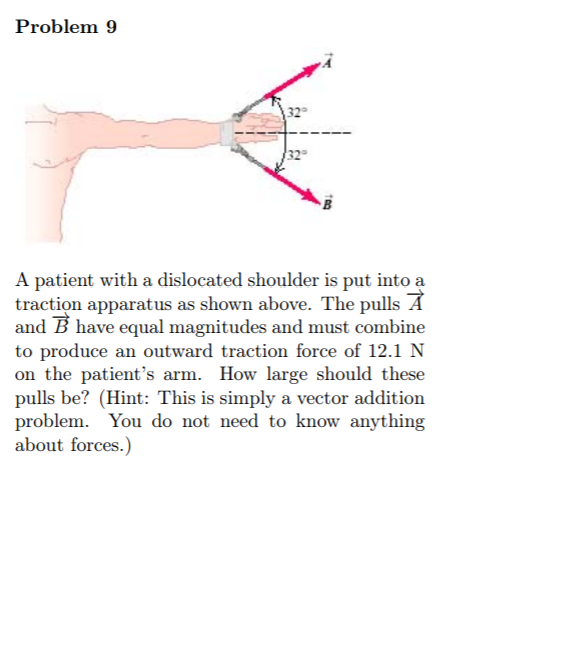 Problem 9
|32
A patient with a dislocated shoulder is put into a
traction apparatus as shown above. The pulls A
and B have equal magnitudes and must combine
to produce an outward traction force of 12.1 N
on the patient's arm. How large should these
pulls be? (Hint: This is simply a vector addition
problem. You do not need to know anything
about forces.)
