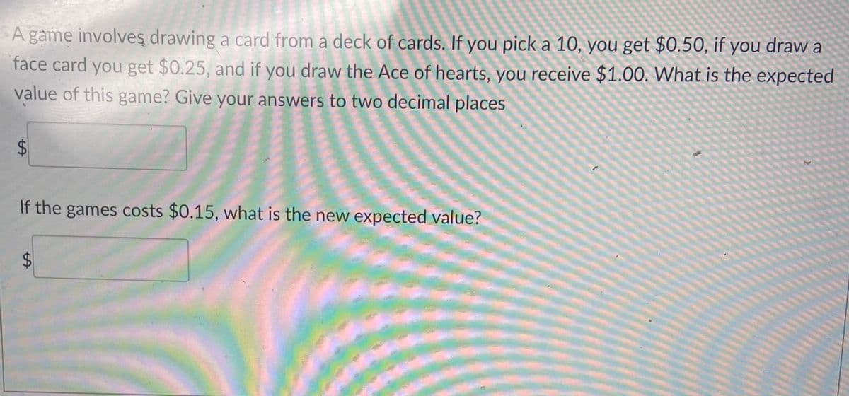 A game involves drawing a card from a deck of cards. If you pick a 10, you get $0.50, if you draw a
face card you get $0.25, and if you draw the Ace of hearts, you receive $1.00. What is the expected
value of this game? Give your answers to two decimal places
$
LA
If the games costs $0.15, what is the new expected value?
tA