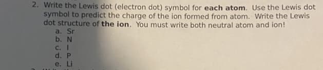 2. Write the Lewis dot (electron dot) symbol for each atom. Use the Lewis dot
symbol to predict the charge of the ion formed from atom. Write the Lewis
dot structure of the ion. You must write both neutral atom and ion!
a. Sr
b. N
C. I
d. P
e. Li