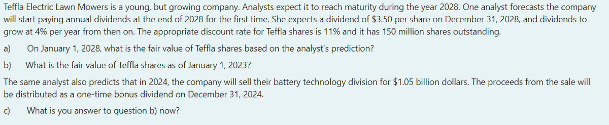 Teffla Electric Lawn Mowers is a young, but growing company. Analysts expect it to reach maturity during the year 2028. One analyst forecasts the company
will start paying annual dividends at the end of 2028 for the first time. She expects a dividend of $3.50 per share on December 31, 2028, and dividends to
grow at 4% per year from then on. The appropriate discount rate for Teffla shares is 11% and it has 150 million shares outstanding.
a) On January 1, 2028, what is the fair value of Teffla shares based on the analyst's prediction?
b) What is the fair value of Teffla shares as of January 1, 2023?
The same analyst also predicts that in 2024, the company will sell their battery technology division for $1.05 billion dollars. The proceeds from the sale will
be distributed as a one-time bonus dividend on December 31, 2024.
c)
What is you answer to question b) now?