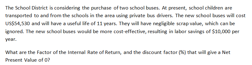 The School District is considering the purchase of two school buses. At present, school children are
transported to and from the schools in the area using private bus drivers. The new school buses will cost
US$54,530 and will have a useful life of 11 years. They will have negligible scrap value, which can be
ignored. The new school buses would be more cost-effective, resulting in labor savings of $10,000 per
year.
What are the Factor of the Internal Rate of Return, and the discount factor (%) that will give a Net
Present Value of 0?