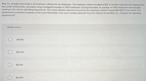 Mist, Inc. provides free meals in an employee cafeteria for its employees. The employee cafeteria budgeted $32 of variable expenses per employee for
the month of December, calculated using a budgeted average of 1,650 employees. During December, an average of 1,630 employees were actually
working in the various operating departments. The actual variable expenses incurred by the employee cafeteria totaled $54,200 for the month. For
performance evaluation purposes at the end of December, how much variable expenses from the cafeteria should Mist, Inc. charge to the operating
departments?
Multiple Choice
$54,852
$54,200
$52.160
$52,800