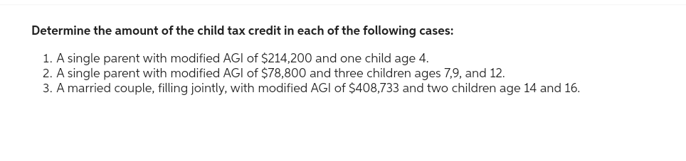 Determine the amount of the child tax credit in each of the following cases:
1. A single parent with modified AGI of $214,200 and one child age 4.
2. A single parent with modified AGI of $78,800 and three children ages 7,9, and 12.
3. A married couple, filling jointly, with modified AGI of $408,733 and two children age 14 and 16.