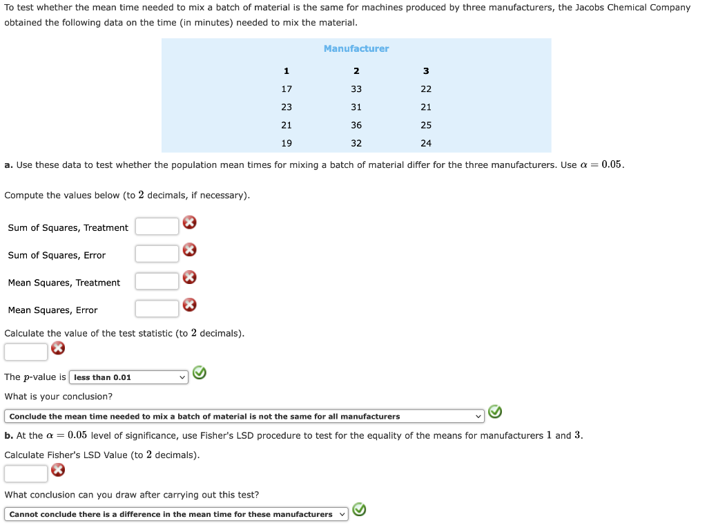 To test whether the mean time needed to mix a batch of material is the same for machines produced by three manufacturers, the Jacobs Chemical Company
obtained the following data on the time (in minutes) needed to mix the material.
Compute the values below (to 2 decimals, if necessary).
2
33
31
36
32
a. Use these data to test whether the population mean times for mixing a batch of material differ for the three manufacturers. Use a = 0.05.
Sum of Squares, Treatment
Sum of Squares, Error
Mean Squares, Treatment
×
Mean Squares, Error
Calculate the value of the test statistic (to 2 decimals).
The p-value is less than 0.01
What is your conclusion?
Manufacturer
1
17
23
21
19
M N N N N
What conclusion can you draw after carrying out this test?
Cannot conclude there is a difference in the mean time for these manufacturers
3
22
21
25
24
Conclude the mean time needed to mix a batch of material is not the same for all manufacturers
b. At the a = 0.05 level of significance, use Fisher's LSD procedure to test for the equality of the means for manufacturers 1 and 3.
Calculate Fisher's LSD Value (to 2 decimals).