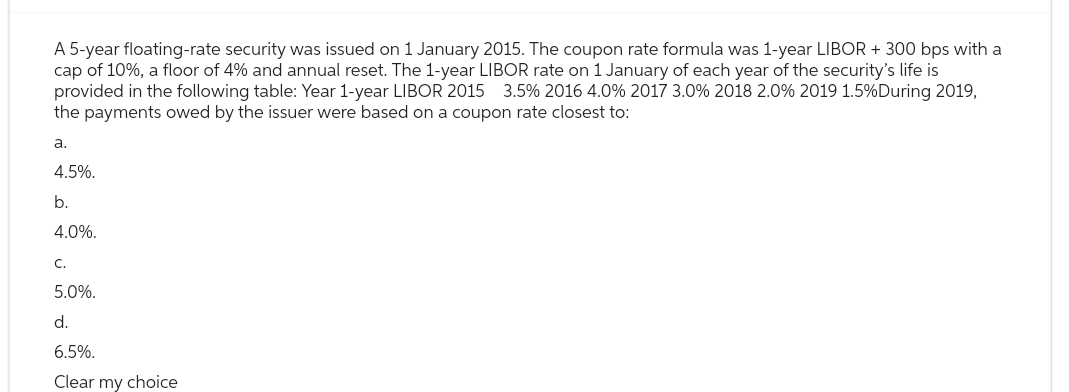A 5-year floating-rate security was issued on 1 January 2015. The coupon rate formula was 1-year LIBOR + 300 bps with a
cap of 10%, a floor of 4% and annual reset. The 1-year LIBOR rate on 1 January of each year of the security's life is
provided in the following table: Year 1-year LIBOR 2015 3.5% 2016 4.0% 2017 3.0% 2018 2.0% 2019 1.5% During 2019,
the payments owed by the issuer were based on a coupon rate closest to:
a.
4.5%.
b.
4.0%.
C.
5.0%.
d.
6.5%.
Clear my choice