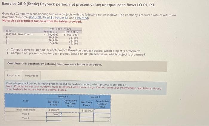 Exercise 26-9 (Static) Payback period; net present value; unequal cash flows LO P1, P3
Gonzalez Company is considering two new projects with the following net cash flows. The company's required rate of return on
investments is 10%. (PV of $1. EV of $1. PVA of $1, and EVA of $1)
Note: Use appropriate factor(s) from the tables provided.
Year
Initial investment
1.
2.
3.
Net Cash Flows
Year
Project 1
$ (60,000)
30,000
30,000
5,000
a. Compute payback period for each project. Based on payback period, which project is preferred?
b. Compute net present value for each project. Based on net present value, which project is preferred?
Complete this question by entering your answers in the tabs below.
Initial investment
Year 1
Year 2
Required A Required B
Compute payback period for each project. Based on payback period, which project is preferred?
Note: Cumulative net cash outflows must be entered with a minus sign. Do not round your intermediate calculations. Round
your Payback Period answer to 2 decimal places.
Project 2
$ (60,000)
35,000
20,000
20,000
Project 1
Net Cash
Flows
$ (60,000)
30,000
Cumulative
Net Cash
Flows
Project 2
Net Cash
Flows
$(60,000)
Cumulative
Net Cash
Flows
0