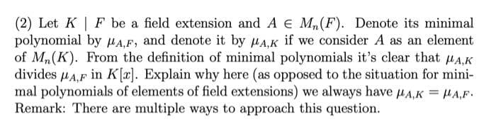 (2) Let K| F be a field extension and A € M₁ (F). Denote its minimal
polynomial by A,F, and denote it by MA,K if we consider A as an element
of Mn(K). From the definition of minimal polynomials it's clear that μA,K
divides μA,F in K[r]. Explain why here (as opposed to the situation for mini-
mal polynomials of elements of field extensions) we always have μA,K = μA,F.
Remark: There are multiple ways to approach this question.