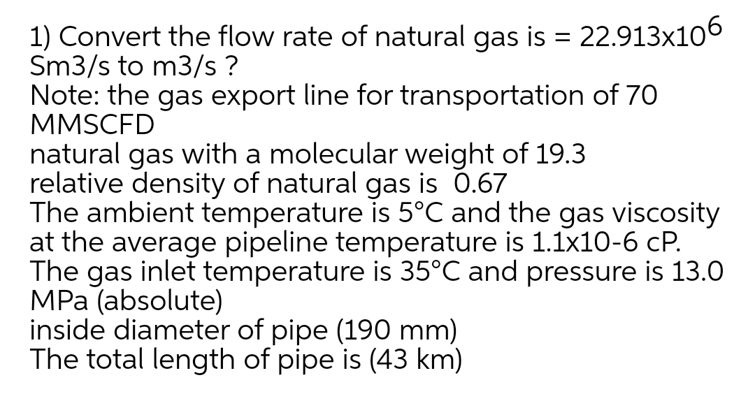 1) Convert the flow rate of natural gas is = 22.913x106
Sm3/s to m3/s ?
Note: the gas export line for transportation of 70
MMSCFD
natural gas with a molecular weight of 19.3
relative density of natural gas is 0.67
The ambient temperature is 5°C and the gas viscosity
at the average pipeline temperature is 1.1x10-6 cP.
The gas inlet temperature is 35°C and pressure is 13.0
MPa (absolute)
inside diameter of pipe (190 mm)
The total length of pipe is (43 km)
