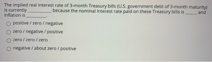 The implied real interest rate of 3-month Treasury bills (U.S. government debt of 3-month maturity)
is currently
inflation is
because the nominal interest rate paid on these Treasury bills is
and
positive / zero / negative
zero / negative / positive
zero / zero / zero
negative / about zero / positive
