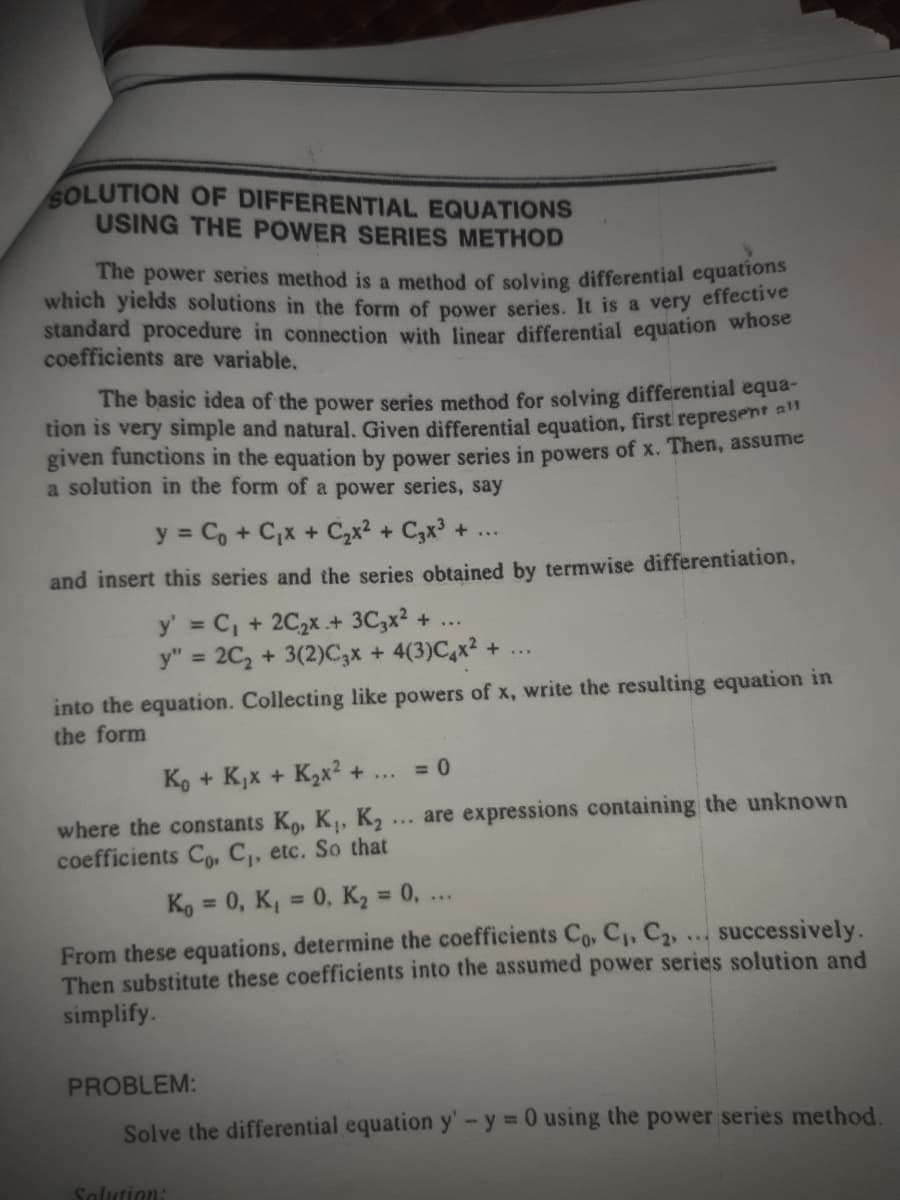 The power series method is a method of solving differential equations
SOLUTION OF DIFFERENTIAL EQUATIONS
USING THE POWER SERIES METHOD
which yields solutions in the form of power series. It is a very effective
standard procedure in connection with linear differential equation whose
coefficients are variable.
The basic idea of the power series method for solving differential equa-
tion is very simple and natural. Given differential equation, first represent
given functions in the equation by power series in powers of x. Then, assume
a solution in the form of a power series, say
y = Co + C,x + C,x2 + C3x +
and insert this series and the series obtained by termwise differentiation,
y' C, + 2C2X + 3C,x? +
y" = 2C, + 3(2)C,x + 4(3)C,x2 + ...
%3D
%3D
into the equation. Collecting like powers of x, write the resulting equation in
the form
Ko + K,x + K2x² +
= 0
...
... are expressions containing the unknown
where the constants Ko, K, K2
coefficients Co, C, etc. So that
Ko = 0, K, = 0, K2 = 0, ..
%3D
%3D
From these equations, determine the coefficients Co, C, C,,
Then substitute these coefficients into the assumed power series solution and
simplify.
successively.
PROBLEM:
Solve the differential equation y'-y 0 using the power series method.
%3D
Salution:

