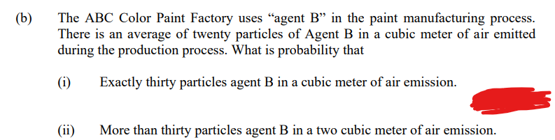 The ABC Color Paint Factory uses "agent B" in the paint manufacturing process.
There is an average of twenty particles of Agent B in a cubic meter of air emitted
during the production process. What is probability that
(b)
(i)
Exactly thirty particles agent B in a cubic meter of air emission.
(ii)
More than thirty particles agent B in a two cubic meter of air emission.
