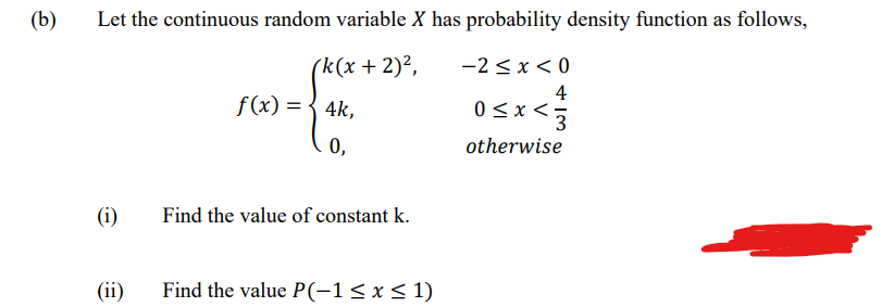 (b)
Let the continuous random variable X has probability density function as follows,
(k(x + 2)²,
-2 < x < 0
f(x) = { 4k,
4
0<x <5
0,
otherwise
(i)
Find the value of constant k.
(ii)
Find the value P(-1<x< 1)
