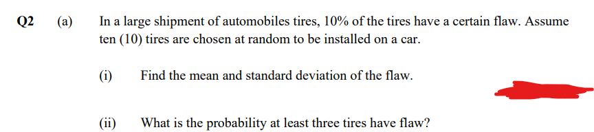 In a large shipment of automobiles tires, 10% of the tires have a certain flaw. Assume
ten (10) tires are chosen at random to be installed on a car.
Q2
(a)
(i)
Find the mean and standard deviation of the flaw.
(ii)
What is the probability at least three tires have flaw?
