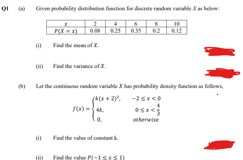 Q1
(a)
Given probability distribution function for discrete random variable X as below:
2
4
8
10
P(X = x)
0.08
0.25
0.35
0.2
0.12
(i)
Find the mean of X.
(ii)
Find the variance of X.
(b)
Let the continuous random variable X has probability density function as follows,
(k(x + 2)²,
-2 <x < 0
4
f(x) = { 4k,
0<x <;
3
0,
otherwise
(i)
Find the value of constant k.
Find the value P(-1< x< 1)
