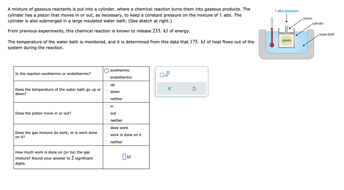 A mixture of gaseous reactants is put into a cylinder, where a chemical reaction turns them into gaseous products. The
cylinder has a piston that moves in or out, as necessary, to keep a constant pressure on the mixture of 1 atm. The
cylinder is also submerged in a large insulated water bath. (See sketch at right.)
From previous experiments, this chemical reaction is known to release 233. kJ of energy.
The temperature of the water bath is monitored, and it is determined from this data that 175. kJ of heat flows out of the
system during the reaction.
Is the reaction exothermic or endothermic?
Does the temperature of the water bath go up or
down?
Does the piston move in or out?
Does the gas mixture do work, or is work done
on it?
How much work is done on (or by) the gas
mixture? Round your answer to 2 significant
digits.
exothermic
endothermic
up
down
neither
in
out
neither
does work
work is done on it
neither
KJ
x10
X
Ś
1 atm pressure
gases
piston
,cylinder
water bath