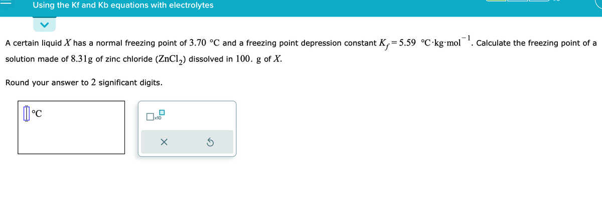 Using the Kf and Kb equations with electrolytes
-1
A certain liquid X has a normal freezing point of 3.70 °C and a freezing point depression constant K₁=5.59 °C kg⋅mol. Calculate the freezing point of a
solution made of 8.31g of zinc chloride (ZnCl₂) dissolved in 100. g of X.
Round your answer to 2 significant digits.
°C
x10
X
S