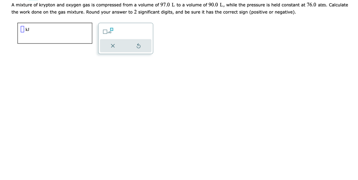 A mixture of krypton and oxygen gas is compressed from a volume of 97.0 L to a volume of 90.0 L, while the pressure is held constant at 76.0 atm. Calculate
the work done on the gas mixture. Round your answer to 2 significant digits, and be sure it has the correct sign (positive or negative).
kJ
x10
X
5