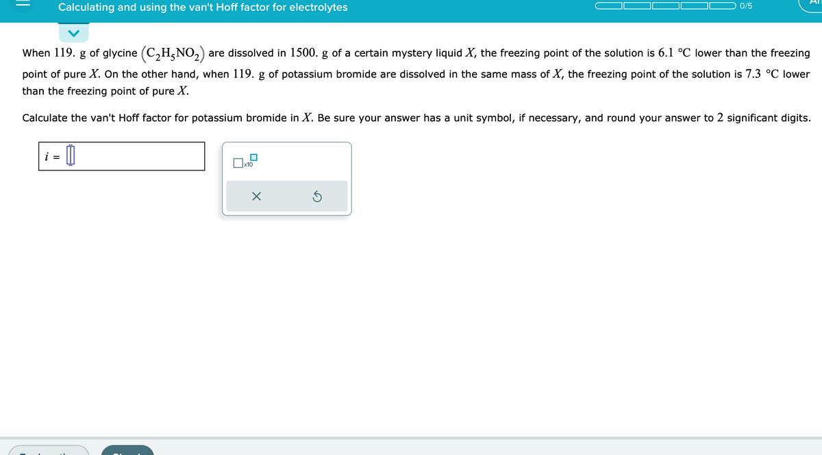 Calculating and using the van't Hoff factor for electrolytes
When 119. g of glycine (C₂H5NO₂) are dissolved in 1500. g of a certain mystery liquid X, the freezing point of the solution is 6.1 °C lower than the freezing
point of pure X. On the other hand, when 119. g of potassium bromide are dissolved in the same mass of X, the freezing point of the solution is 7.3 °C lower
than the freezing point of pure X.
Calculate the van't Hoff factor for potassium bromide in X. Be sure your answer has a unit symbol, if necessary, and round your answer to 2 significant digits.
i =
[
x10
0/5
X