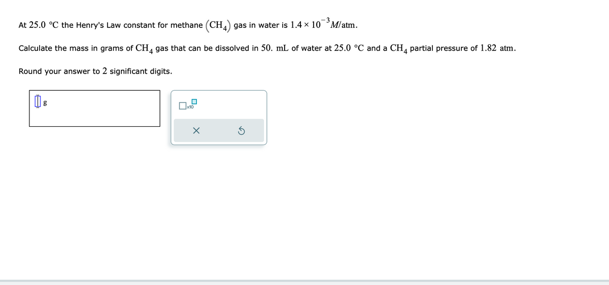 -3
At 25.0 °C the Henry's Law constant for methane (CH4) gas in water is 1.4 × 10 M/atm.
Calculate the mass in grams of CH4 gas that can be dissolved in 50. mL of water at 25.0 °C and a CH4 partial pressure of 1.82 atm.
Round your answer to 2 significant digits.
g
n
x10
X
S