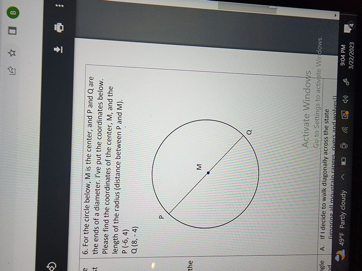 »
e
st
the
gle
nd
6. For the circle below, M is the center, and P and Q are
the ends of a diameter. I've put the coordinates below.
Please find the coordinates of the center, M, and the
length of the radius (distance between P and M).
P (-6,4)
Q (8,-4)
P
M
Q
Activate Windows
Go to Settings to activate Windows.
A.
If I decide to walk diagonally across the state
(ignoring all mountain ranges rivers and wolves!)
49°F Partly cloudy
@ C
9:04 PM
3/22/2023
0
11₁
B
: