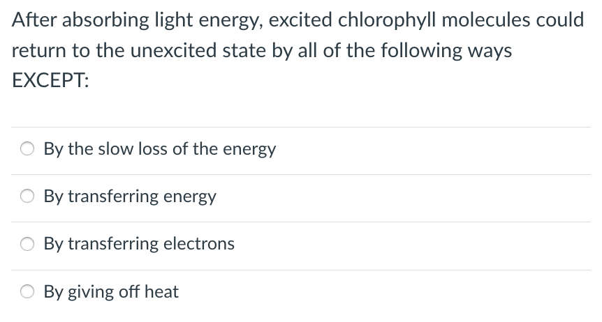 After absorbing light energy, excited chlorophyll molecules could
return to the unexcited state by all of the following ways
EXCEPT:
By the slow loss of the energy
By transferring energy
By transferring electrons
By giving off heat
