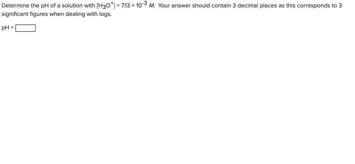 Determine the pH of a solution with [H3O"]= 7.13 × 103 M. Your answer should contain 3 decimal places as this corresponds to 3
significant figures when dealing with logs.
pH =
