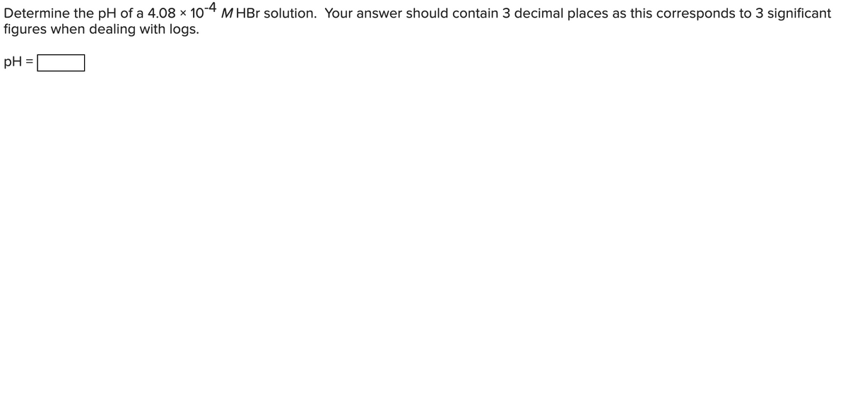 Determine the pH of a 4.08 x 10-4 M HBr solution. Your answer should contain 3 decimal places as this corresponds to 3 significant
figures when dealing with logs.
pH =
