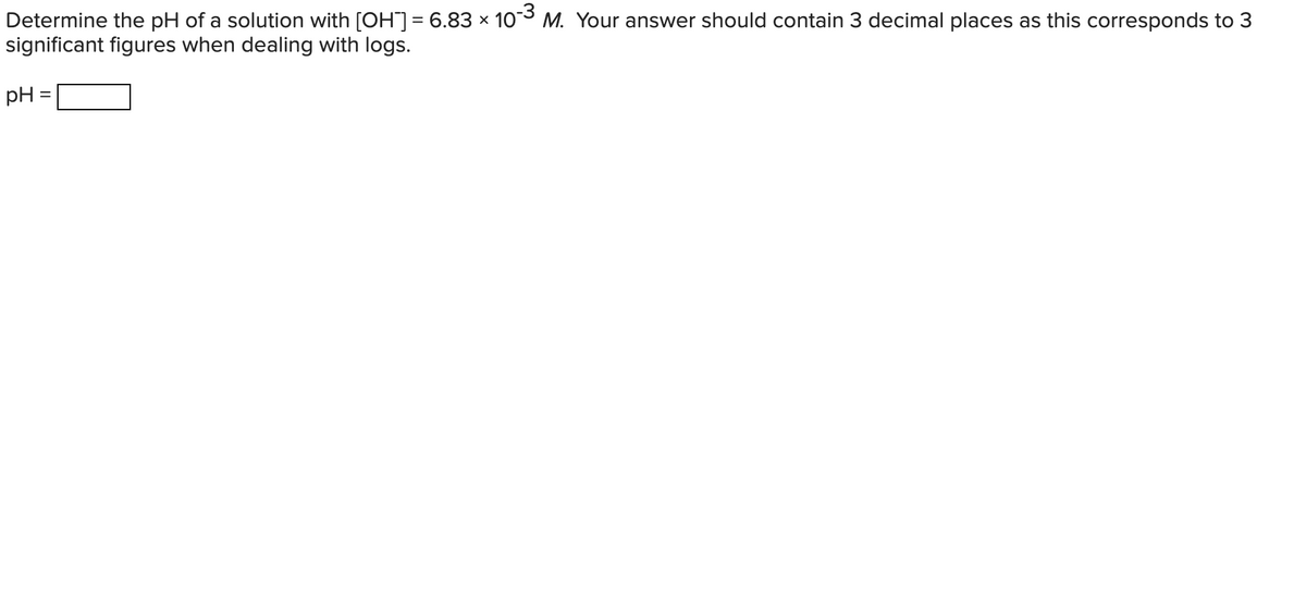 Determine the pH of a solution with [OH]= 6.83 × 103 M. Your answer should contain 3 decimal places as this corresponds to 3
significant figures when dealing with logs.
pH =
