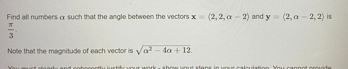 Find all numbers a such that the angle between the vectors x =
(2, 2, a – 2) and y = (2, a –
2, 2) is
3
Note that the magnitude of each vector is ya? – 4a + 12.
Vou must clearly and coberently justify vOur work - show VOur stens in vour calculation YoU cannot provide
